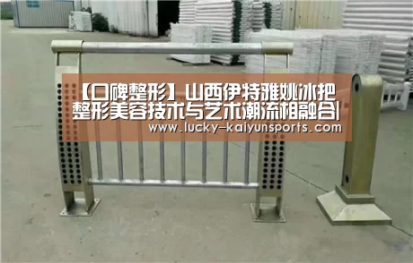 【口碑整形】山西伊特雅姚冰把整形美容技术与艺术潮流相融合|开云官方服务(图2) 开云体育