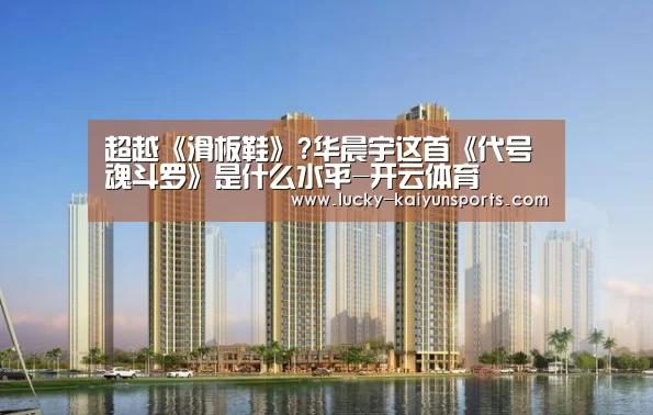 超越《滑板鞋》?华晨宇这首《代号魂斗罗》是什么水平-开云体育(图1) 开云体育首页