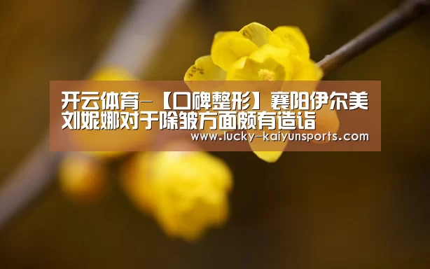 开云体育-【口碑整形】襄阳伊尔美刘妮娜对于除皱方面颇有造诣(图3) 开云热门赛事