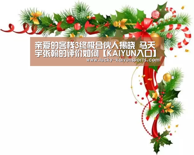 亲爱的客栈3终极合伙人揭晓 马天宇张翰的评价如何【KAIYUN入口】(图3) 开云体育首页